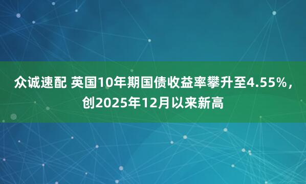 众诚速配 英国10年期国债收益率攀升至4.55%，创2025年12月以来新高