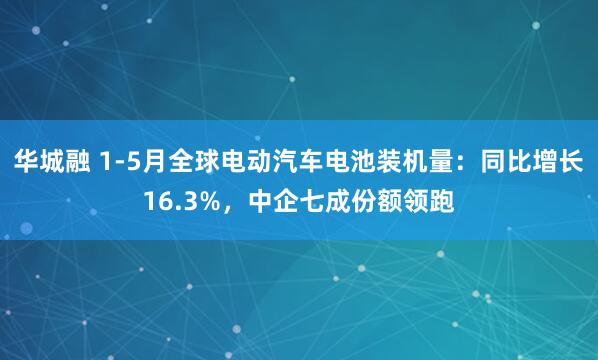 华城融 1-5月全球电动汽车电池装机量：同比增长16.3%，中企七成份额领跑