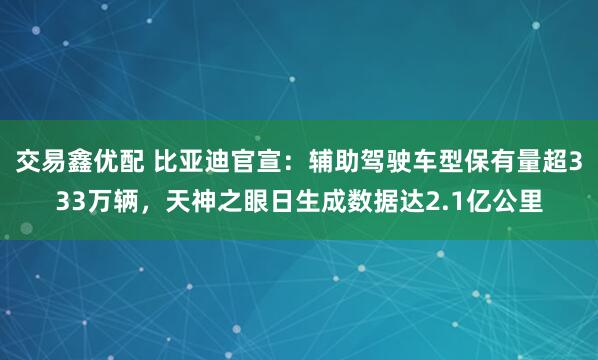 交易鑫优配 比亚迪官宣：辅助驾驶车型保有量超333万辆，天神之眼日生成数据达2.1亿公里