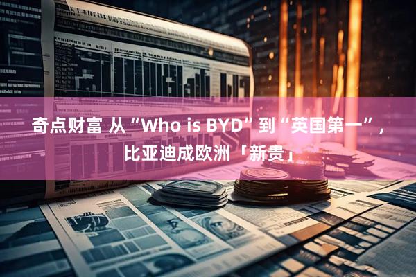 奇点财富 从“Who is BYD”到“英国第一”，比亚迪成欧洲「新贵」